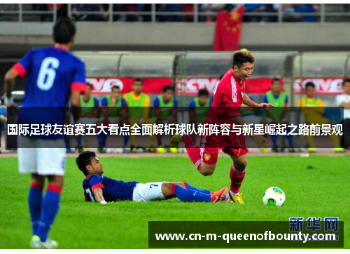 国际足球友谊赛五大看点全面解析球队新阵容与新星崛起之路前景观