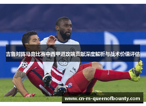 吉鲁对阵马竞比赛中西甲进攻端贡献深度解析与战术价值评估 吉鲁对阵马竞比赛中西甲进攻端贡献深度解析与战术价值评估