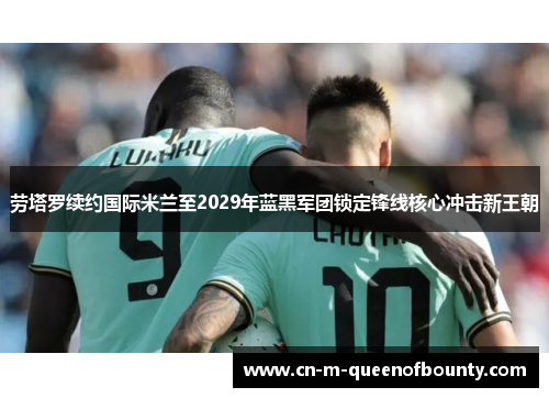 劳塔罗续约国际米兰至2029年蓝黑军团锁定锋线核心冲击新王朝 劳塔罗续约国际米兰至2029年蓝黑军团锁定锋线核心冲击新王朝