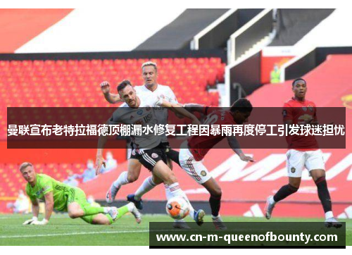 曼联宣布老特拉福德顶棚漏水修复工程因暴雨再度停工引发球迷担忧