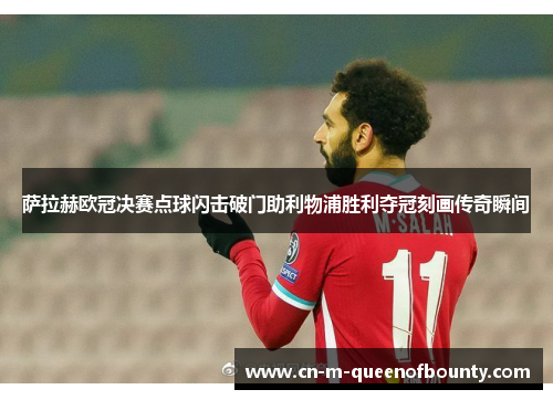 萨拉赫欧冠决赛点球闪击破门助利物浦胜利夺冠刻画传奇瞬间
