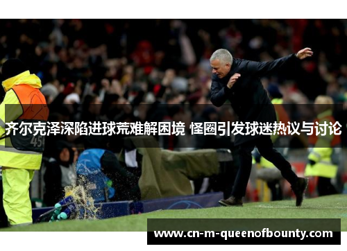 齐尔克泽深陷进球荒难解困境 怪圈引发球迷热议与讨论