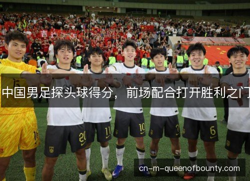 中国男足探头球得分，前场配合打开胜利之门